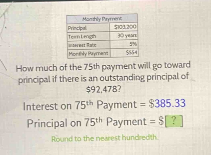 monthly payment\nprincipal $103,200\nterm length 30 years\ninterest rate 5%\nmonthly payment $554\nhow much of the 75th payment will go toward principal if there is an outstanding principal of $92,478?\ninterest on 75th payment = $385.33\nprincipal on 75th payment = $?\nround to the nearest hundredth.