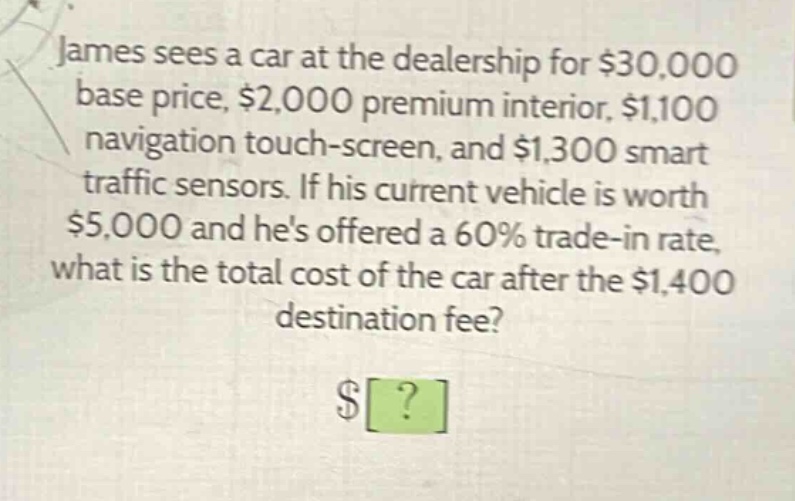 james sees a car at the dealership for $30,000 base price, $2,000 premium interior, $1,100 navigation touch - screen, and $1,300 smart traffic sensors. if his current vehicle is worth $5,000 and hes offered a 60% trade - in rate, what is the total cost of the car after the $1,400 destination fee?