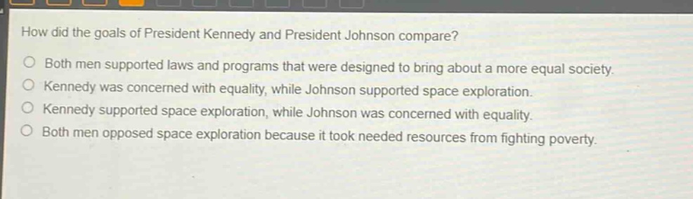 how did the goals of president kennedy and president johnson compare?\nboth men supported laws and programs that were designed to bring about a more equal society.\nkennedy was concerned with equality, while johnson supported space exploration.\nkennedy supported space exploration, while johnson was concerned with equality.\nboth men opposed space exploration because it took needed resources from fighting poverty.
