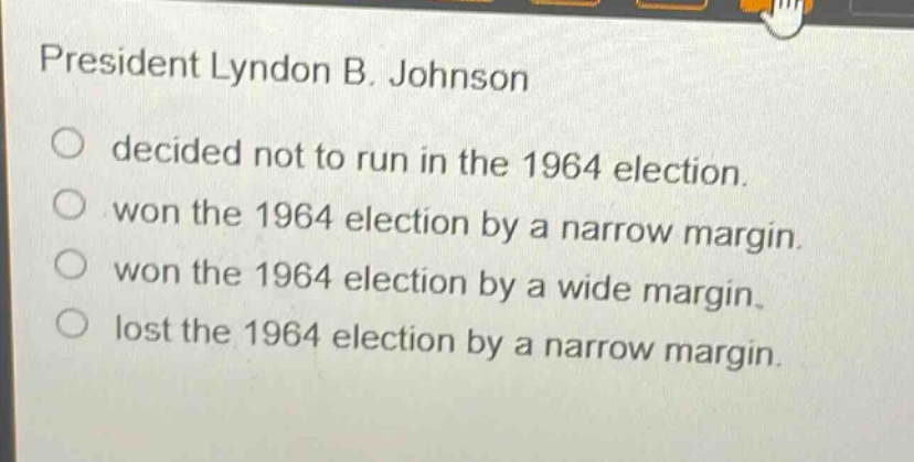 president lyndon b. johnson\ndecided not to run in the 1964 election.\nwon the 1964 election by a narrow margin.\nwon the 1964 election by a wide margin.\nlost the 1964 election by a narrow margin.