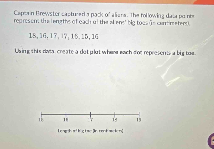 captain brewster captured a pack of aliens. the following data points represent the lengths of each of the aliens big toes (in centimeters). 18,16,17,17,16,15,16 using this data, create a dot plot where each dot represents a big toe. 15 16 17 18 19 length of big toe (in centimeters)