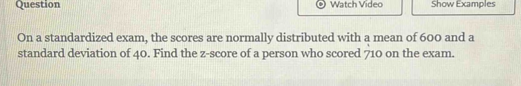 on a standardized exam, the scores are normally distributed with a mean of 600 and a standard deviation of 40. find the z - score of a person who scored 710 on the exam.