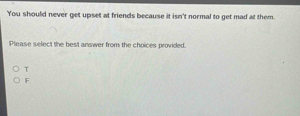 you should never get upset at friends because it isnt normal to get mad at them. please select the best answer from the choices provided. o t o f