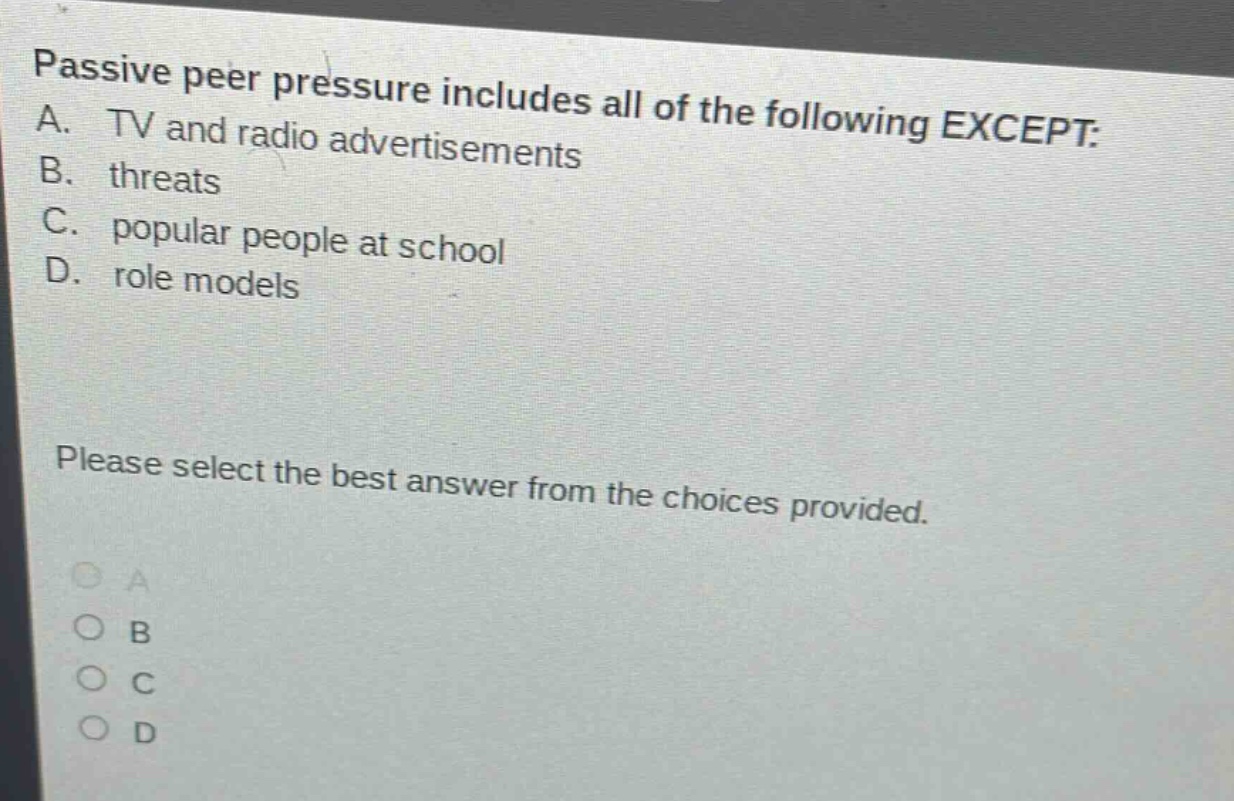 passive peer pressure includes all of the following except: a. tv and radio advertisements b. threats c. popular people at school d. role models please select the best answer from the choices provided.