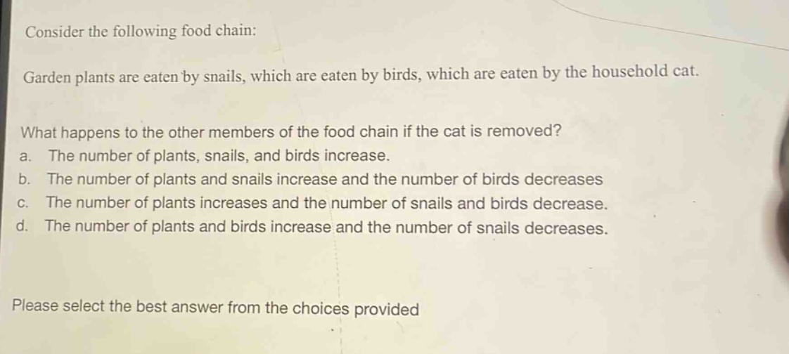 consider the following food chain: garden plants are eaten by snails, which are eaten by birds, which are eaten by the household cat. what happens to the other members of the food chain if the cat is removed? a. the number of plants, snails, and birds increase. b. the number of plants and snails increase and the number of birds decreases c. the number of plants increases and the number of snails and birds decrease. d. the number of plants and birds increase and the number of snails decreases. please select the best answer from the choices provided