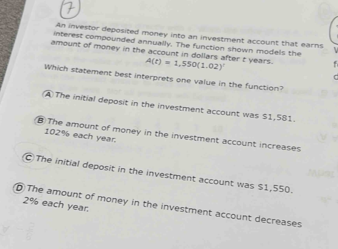 an investor deposited money into an investment account that earns interest compounded annually. the function shown models the amount of money in the account in dollars after t years. a(t)=1,550(1.02)^t which statement best interprets one value in the function? a the initial deposit in the investment account was $1,581. b the amount of money in the investment account increases 102% each year. c the initial deposit in the investment account was $1,550. d the amount of money in the investment account decreases 2% each year.