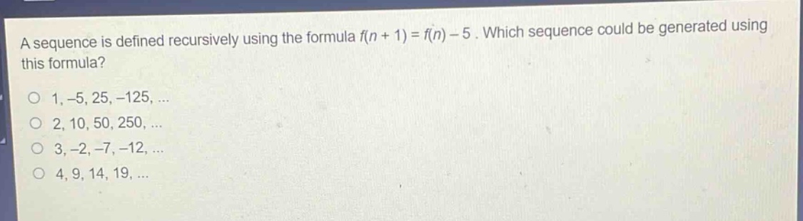 a sequence is defined recursively using the formula f(n + 1) = f(n) - 5. which sequence could be generated using this formula?\n1, -5, 25, -125, ...\n2, 10, 50, 250, ...\n3, -2, -7, -12, ...\n4, 9, 14, 19, ...