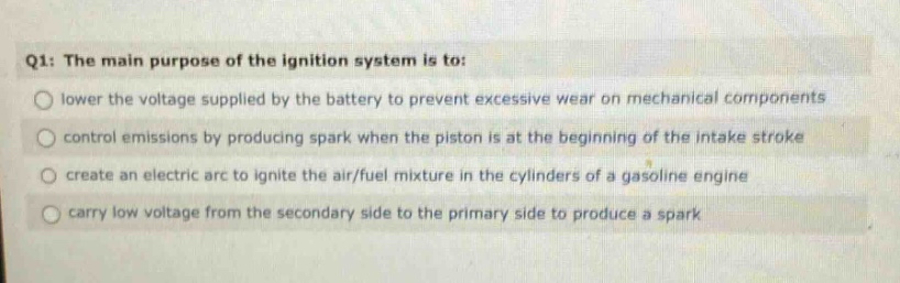 q1: the main purpose of the ignition system is to: lower the voltage supplied by the battery to prevent excessive wear on mechanical components control emissions by producing spark when the piston is at the beginning of the intake stroke create an electric arc to ignite the air/fuel mixture in the cylinders of a gasoline engine carry low voltage from the secondary side to the primary side to produce a spark