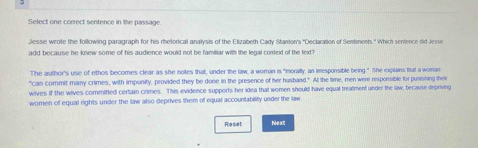 select one correct sentence in the passage. jesse wrote the following paragraph for his rhetorical analysis of the elizabeth cady stantons \declaration of sentiments.\ which sentence did jesse add because he knew some of his audience would not be familiar with the legal context of the text? the authors use of ethos becomes clear as she notes that, under the law, a woman is \morally, an irresponsible being.\ she explains that a woman \can commit many crimes, with impunity, provided they be done in the presence of her husband.\ at the time, men were responsible for punishing their wives if the wives committed certain crimes. this evidence supports her idea that women should have equal treatment under the law, because depriving women of equal rights under the law also deprives them of equal accountability under the law.