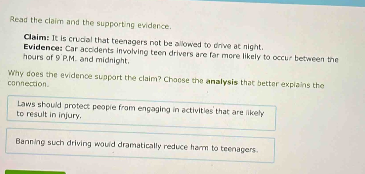 read the claim and the supporting evidence. claim: it is crucial that teenagers not be allowed to drive at night. evidence: car accidents involving teen drivers are far more likely to occur between the hours of 9 p.m. and midnight. why does the evidence support the claim? choose the analysis that better explains the connection. laws should protect people from engaging in activities that are likely to result in injury. banning such driving would dramatically reduce harm to teenagers.