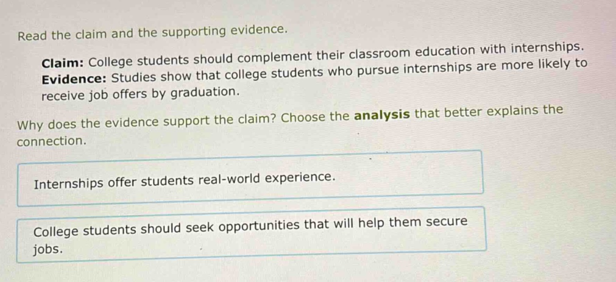 read the claim and the supporting evidence. claim: college students should complement their classroom education with internships. evidence: studies show that college students who pursue internships are more likely to receive job offers by graduation. why does the evidence support the claim? choose the analysis that better explains the connection. internships offer students real - world experience. college students should seek opportunities that will help them secure jobs.