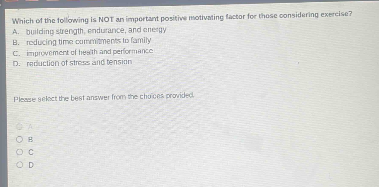 which of the following is not an important positive motivating factor for those considering exercise? a. building strength, endurance, and energy b. reducing time commitments to family c. improvement of health and performance d. reduction of stress and tension please select the best answer from the choices provided.