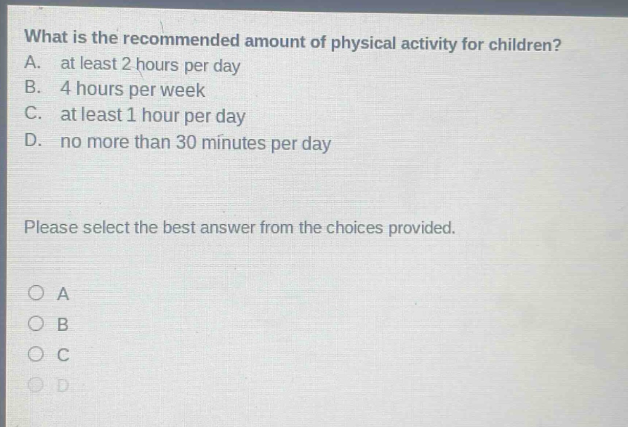 what is the recommended amount of physical activity for children? a. at least 2 hours per day b. 4 hours per week c. at least 1 hour per day d. no more than 30 minutes per day please select the best answer from the choices provided.