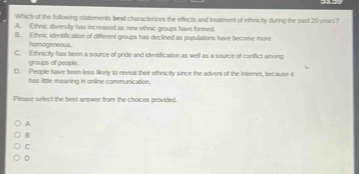 which of the following statements best characterizes the effects and treatment of ethnicity during the past 20 years? a. ethnic diversity has increased as new ethnic groups have formed. b. ethnic identification of different groups has declined as populations have become more homogeneous. c. ethnicity has been a source of pride and identification as well as a source of conflict among groups of people. d. people have been less likely to reveal their ethnicity since the advent of the internet, because it has little meaning in online communication. please select the best answer from the choices provided. o a o b o c o d