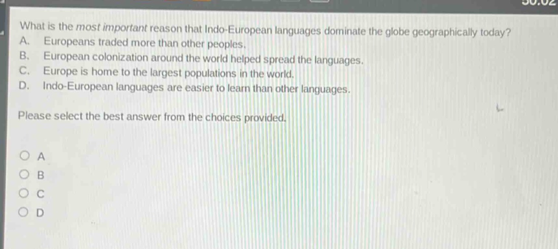 what is the most important reason that indo - european languages dominate the globe geographically today? a. europeans traded more than other peoples. b. european colonization around the world helped spread the languages. c. europe is home to the largest populations in the world. d. indo - european languages are easier to learn than other languages. please select the best answer from the choices provided. o a o b o c o d