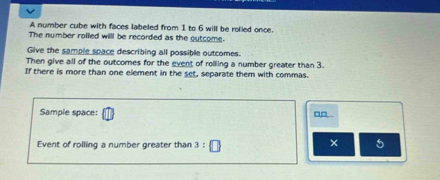 a number cube with faces labeled from 1 to 6 will be rolled once. the number rolled will be recorded as the outcome. give the sample space describing all possible outcomes. then give all of the outcomes for the event of rolling a number greater than 3. if there is more than one element in the set, separate them with commas. sample space: {} event of rolling a number greater than 3 : {}