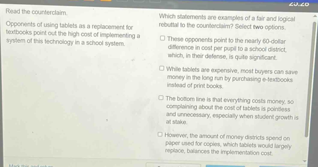 read the counterclaim. opponents of using tablets as a replacement for textbooks point out the high cost of implementing a system of this technology in a school system. which statements are examples of a fair and logical rebuttal to the counterclaim? select two options. these opponents point to the nearly 60 - dollar difference in cost per pupil to a school district, which, in their defense, is quite significant. while tablets are expensive, most buyers can save money in the long run by purchasing e - textbooks instead of print books. the bottom line is that everything costs money, so complaining about the cost of tablets is pointless and unnecessary, especially when student growth is at stake. however, the amount of money districts spend on paper used for copies, which tablets would largely replace, balances the implementation cost.