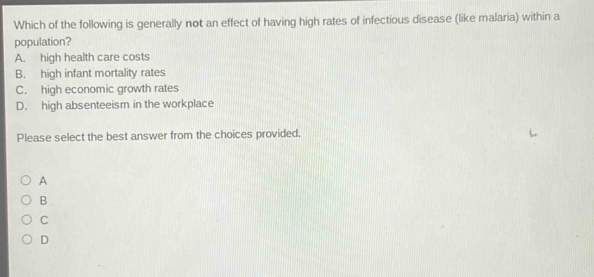 which of the following is generally not an effect of having high rates of infectious disease (like malaria) within a population? a. high health care costs b. high infant mortality rates c. high economic growth rates d. high absenteeism in the workplace please select the best answer from the choices provided.