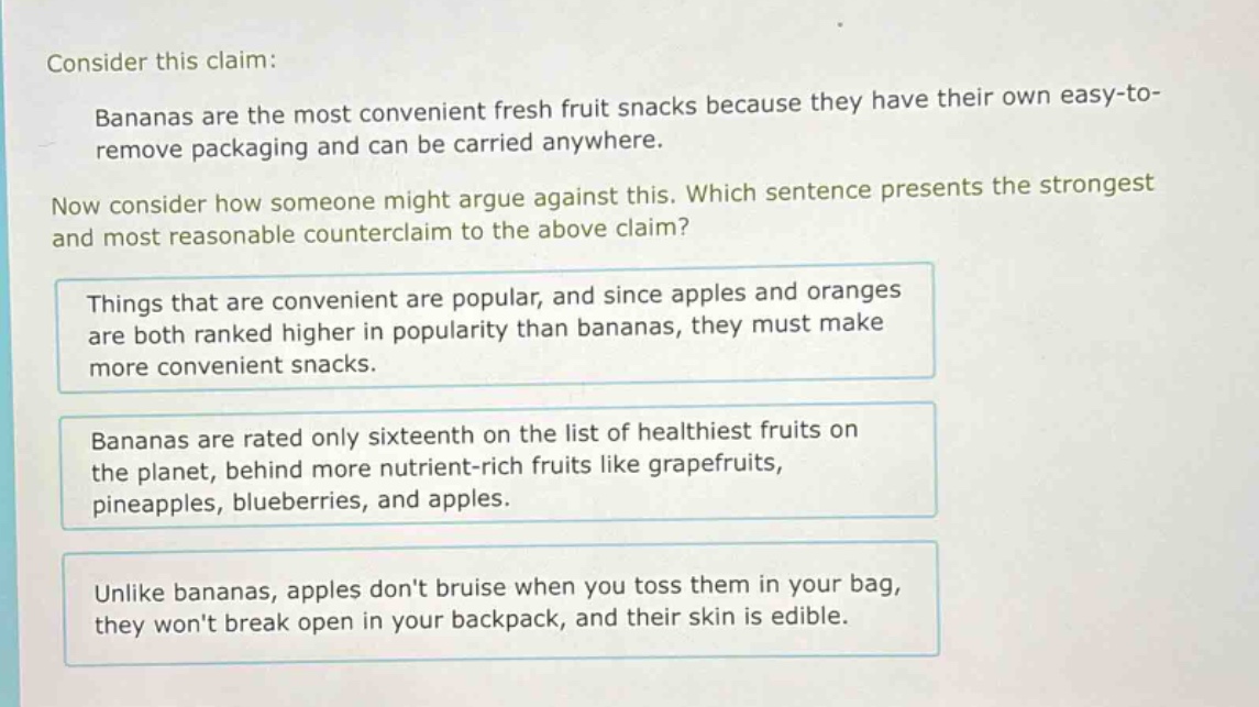 consider this claim: bananas are the most convenient fresh fruit snacks because they have their own easy - to - remove packaging and can be carried anywhere. now consider how someone might argue against this. which sentence presents the strongest and most reasonable counterclaim to the above claim? things that are convenient are popular, and since apples and oranges are both ranked higher in popularity than bananas, they must make more convenient snacks. bananas are rated only sixteenth on the list of healthiest fruits on the planet, behind more nutrient - rich fruits like grapefruits, pineapples, blueberries, and apples. unlike bananas, apples dont bruise when you toss them in your bag, they wont break open in your backpack, and their skin is edible.