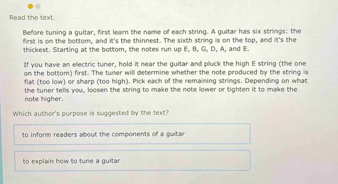 read the text. before tuning a guitar, first learn the name of each string. a guitar has six strings: the first is on the bottom, and its the thinnest. the sixth string is on the top, and its the thickest. starting at the bottom, the notes run up e, b, g, d, a, and e. if you have an electric tuner, hold it near the guitar and pluck the high e string (the one on the bottom) first. the tuner will determine whether the note produced by the string is flat (too low) or sharp (too high). pick each of the remaining strings. depending on what the tuner tells you, loosen the string to make the note lower or tighten it to make the note higher. which authors purpose is suggested by the text? to inform readers about the components of a guitar to explain how to tune a guitar