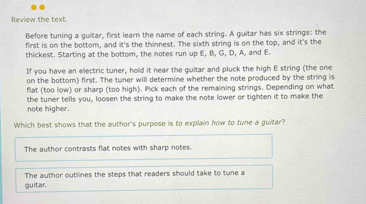 review the text. before tuning a guitar, first learn the name of each string. a guitar has six strings: the first is on the bottom, and its the thinnest. the sixth string is on the top, and its the thickest. starting at the bottom, the notes run up e, b, g, d, a, and e. if you have an electric tuner, hold it near the guitar and pluck the high e string (the one on the bottom) first. the tuner will determine whether the note produced by the string is flat (too low) or sharp (too high). pick each of the remaining strings. depending on what the tuner tells you, loosen the string to make the note lower or tighten it to make the note higher. which best shows that the authors purpose is to explain how to tune a guitar? the author contrasts flat notes with sharp notes. the author outlines the steps that readers should take to tune a guitar.
