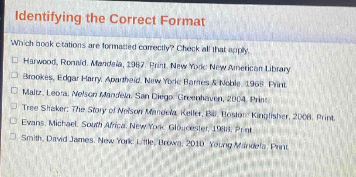 identifying the correct format\nwhich book citations are formatted correctly? check all that apply.\n□ harwood, ronald. mandela, 1987. print. new york: new american library.\n□ brookes, edgar harry. apartheid. new york: barnes & noble, 1968. print.\n□ maltz, leora. nelson mandela. san diego: greenhaven, 2004. print.\n□ tree shaker: the story of nelson mandela. keller, bill. boston: kingfisher, 2008. print.\n□ evans, michael. south africa. new york: gloucester, 1988. print.\n□ smith, david james. new york: little, brown, 2010. young mandela. print.