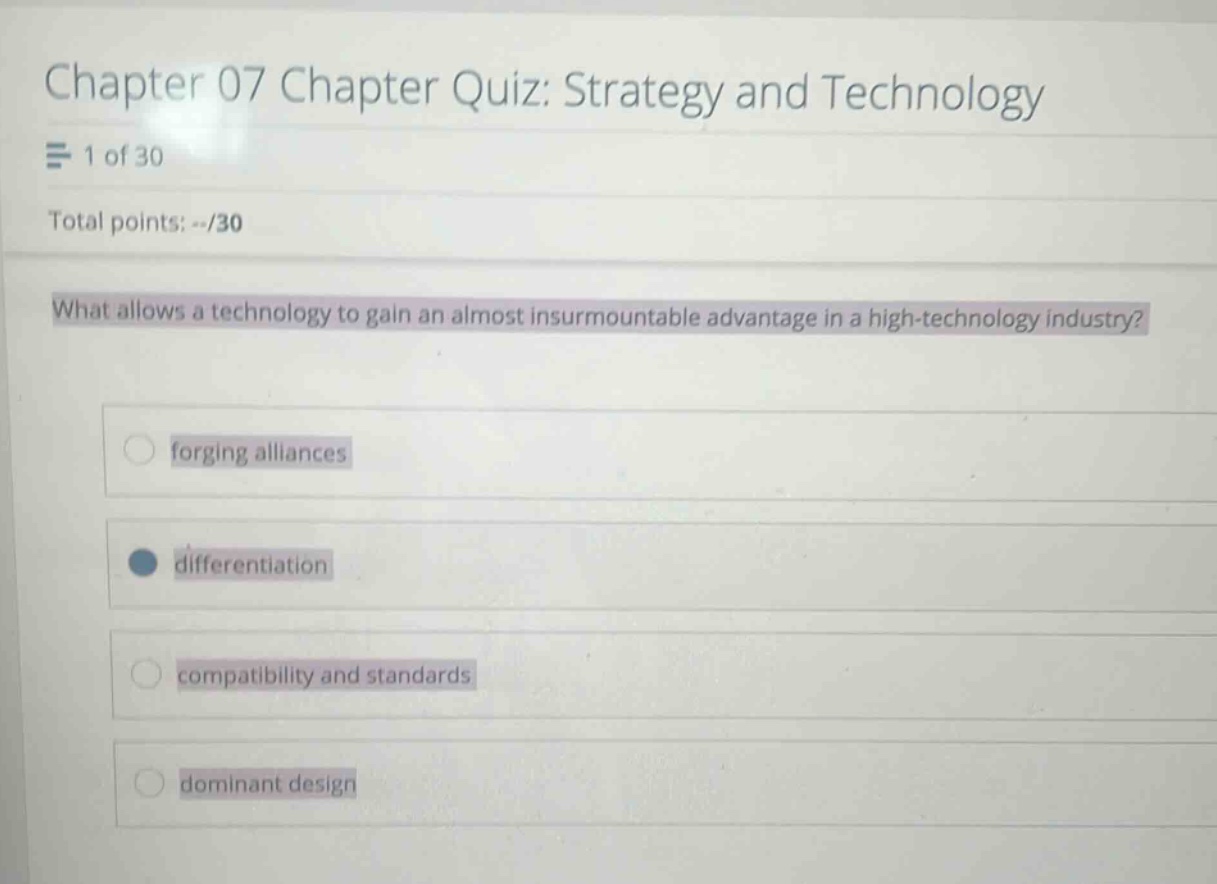 chapter 07 chapter quiz: strategy and technology\n1 of 30\ntotal points: --/30\nwhat allows a technology to gain an almost insurmountable advantage in a high - technology industry?\nforging alliances\ndifferentiation\ncompatibility and standards\ndominant design