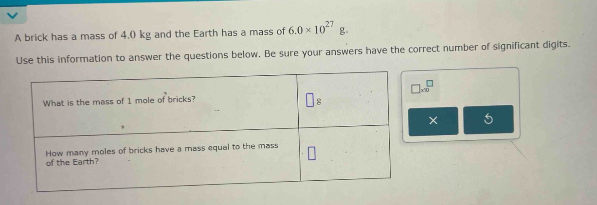 a brick has a mass of 4.0 kg and the earth has a mass of 6.0×10^27 g. use this information to answer the questions below. be sure your answers have the correct number of significant digits. what is the mass of 1 mole of bricks? g how many moles of bricks have a mass equal to the mass of the earth?