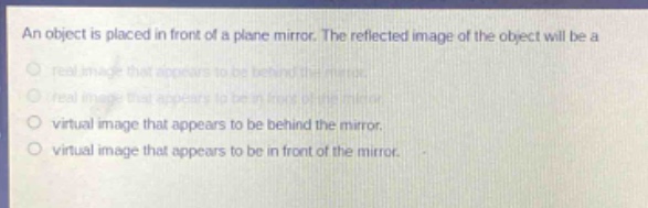 an object is placed in front of a plane mirror. the reflected image of the object will be a\nreal image that appears to be behind the mirror.\nreal image that appears to be in front of the mirror.\nvirtual image that appears to be behind the mirror.\nvirtual image that appears to be in front of the mirror.