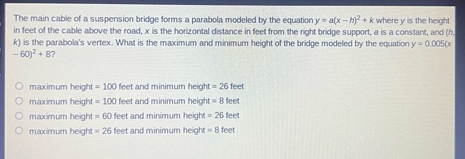 the main cable of a suspension bridge forms a parabola modeled by the equation y = a(x - h)^2 + k where y is the height in feet of the cable above the road, x is the horizontal distance in feet from the right bridge support, a is a constant, and (h, k) is the parabolas vertex. what is the maximum and minimum height of the bridge modeled by the equation y = 0.005(x - 60)^2 + 8?\n\nmaximum height = 100 feet and minimum height = 26 feet\nmaximum height = 100 feet and minimum height = 8 feet\nmaximum height = 60 feet and minimum height = 26 feet\nmaximum height = 26 feet and minimum height = 8 feet