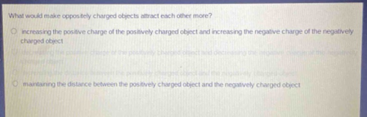what would make oppositely charged objects attract each other more?\n increasing the positive charge of the positively charged object and increasing the negative charge of the negatively charged object\n decreasing the positive charge of the positively charged object and decreasing the negative charge of the negatively charged object\n increasing the distance between the positively charged object and the negatively charged object\n maintaining the distance between the positively charged object and the negatively charged object
