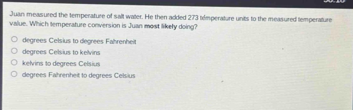 juan measured the temperature of salt water. he then added 273 temperature units to the measured temperature value. which temperature conversion is juan most likely doing?\no degrees celsius to degrees fahrenheit\no degrees celsius to kelvins\no kelvins to degrees celsius\no degrees fahrenheit to degrees celsius