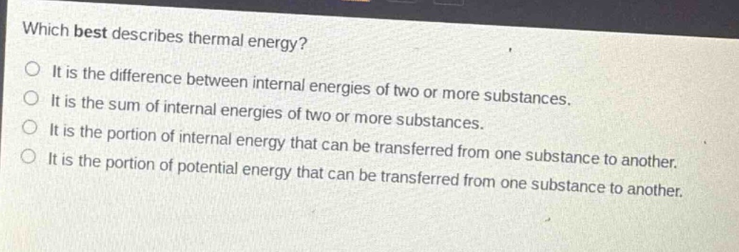 which best describes thermal energy? it is the difference between internal energies of two or more substances. it is the sum of internal energies of two or more substances. it is the portion of internal energy that can be transferred from one substance to another. it is the portion of potential energy that can be transferred from one substance to another.