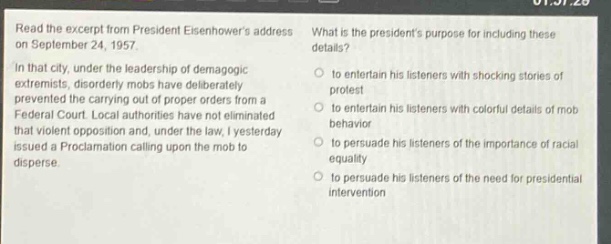 read the excerpt from president eisenhowers address on september 24, 1957. in that city, under the leadership of demagogic extremists, disorderly mobs have deliberately prevented the carrying out of proper orders from a federal court. local authorities have not eliminated that violent opposition and, under the law, i yesterday issued a proclamation calling upon the mob to disperse. what is the presidents purpose for including these details? to entertain his listeners with shocking stories of protest to entertain his listeners with colorful details of mob behavior to persuade his listeners of the importance of racial equality to persuade his listeners of the need for presidential intervention