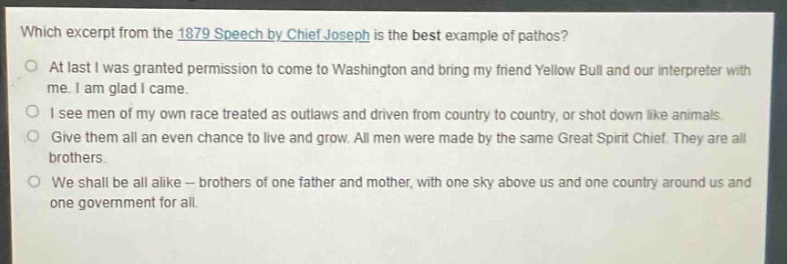 which excerpt from the 1879 speech by chief joseph is the best example of pathos?\nat last i was granted permission to come to washington and bring my friend yellow bull and our interpreter with me. i am glad i came.\ni see men of my own race treated as outlaws and driven from country to country, or shot down like animals.\ngive them all an even chance to live and grow. all men were made by the same great spirit chief. they are all brothers.\nwe shall be all alike -- brothers of one father and mother, with one sky above us and one country around us and one government for all.