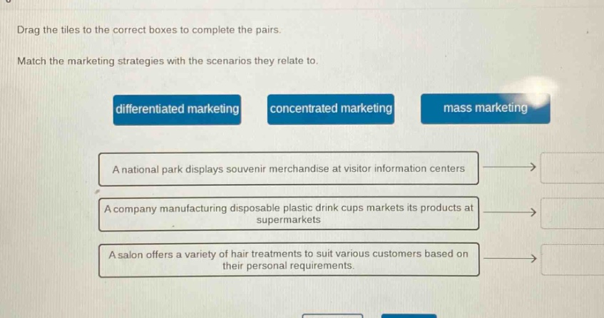 drag the tiles to the correct boxes to complete the pairs. match the marketing strategies with the scenarios they relate to. differentiated marketing concentrated marketing mass marketing a national park displays souvenir merchandise at visitor information centers a company manufacturing disposable plastic drink cups markets its products at supermarkets a salon offers a variety of hair treatments to suit various customers based on their personal requirements.
