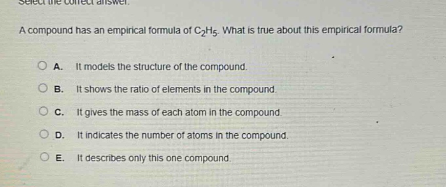 select the correct answer. a compound has an empirical formula of c₂h₅. what is true about this empirical formula? a. it models the structure of the compound. b. it shows the ratio of elements in the compound. c. it gives the mass of each atom in the compound. d. it indicates the number of atoms in the compound. e. it describes only this one compound.