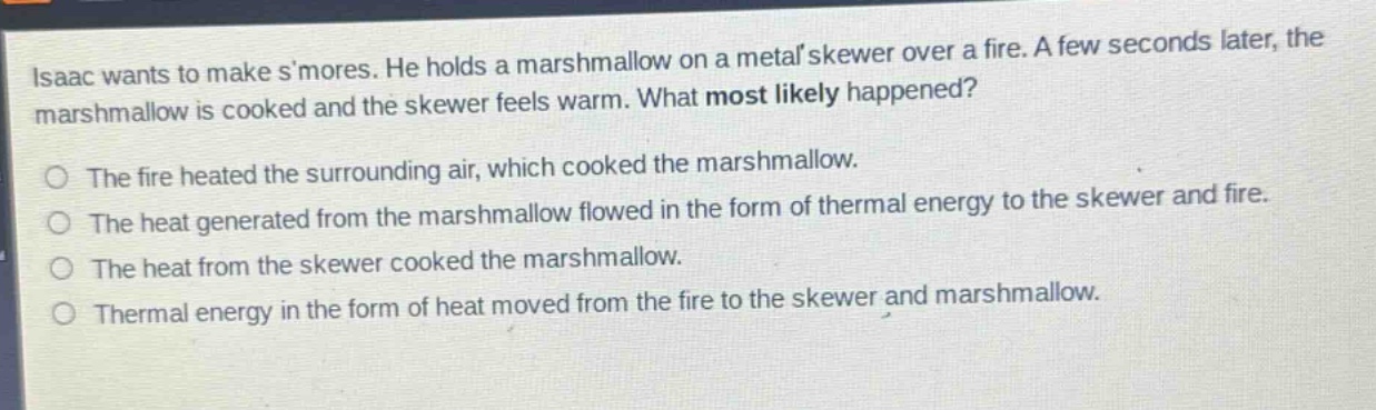 isaac wants to make smores. he holds a marshmallow on a metal skewer over a fire. a few seconds later, the marshmallow is cooked and the skewer feels warm. what most likely happened? the fire heated the surrounding air, which cooked the marshmallow. the heat generated from the marshmallow flowed in the form of thermal energy to the skewer and fire. the heat from the skewer cooked the marshmallow. thermal energy in the form of heat moved from the fire to the skewer and marshmallow.