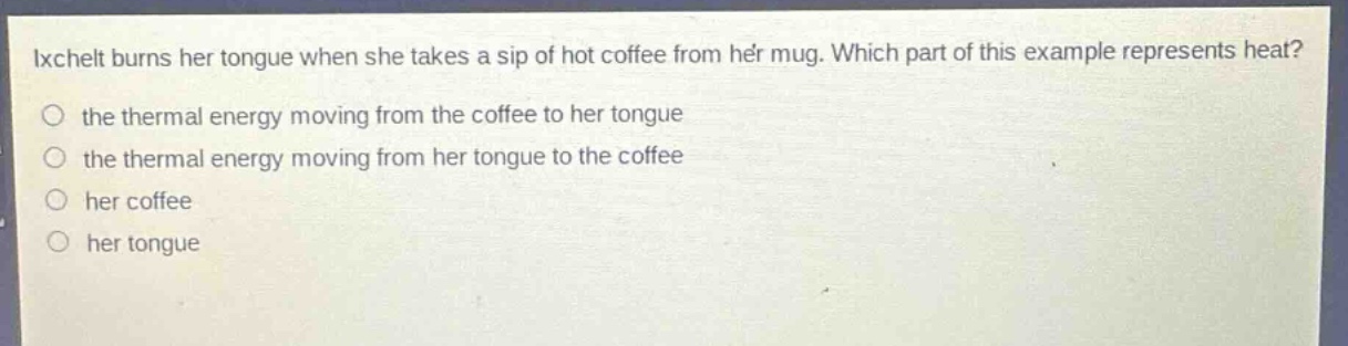 ixchelt burns her tongue when she takes a sip of hot coffee from her mug. which part of this example represents heat? the thermal energy moving from the coffee to her tongue the thermal energy moving from her tongue to the coffee her coffee her tongue