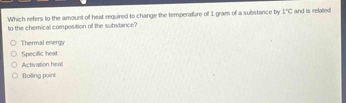 which refers to the amount of heat required to change the temperature of 1 gram of a substance by 1°c and is related to the chemical composition of the substance?\nthermal energy\nspecific heat\nactivation heat\nboiling point