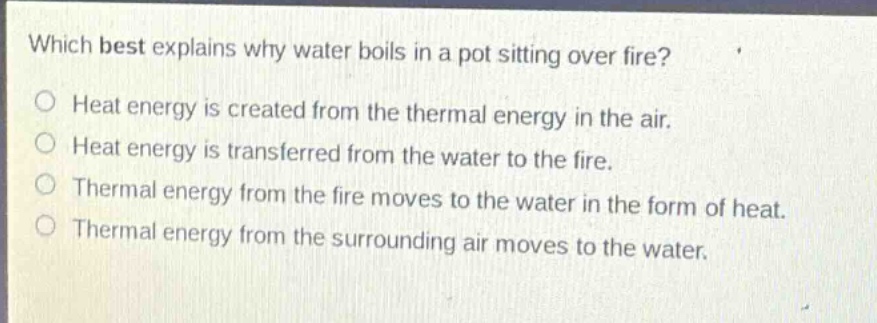 which best explains why water boils in a pot sitting over fire? heat energy is created from the thermal energy in the air. heat energy is transferred from the water to the fire. thermal energy from the fire moves to the water in the form of heat. thermal energy from the surrounding air moves to the water.