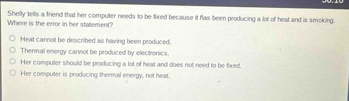 shelly tells a friend that her computer needs to be fixed because it has been producing a lot of heat and is smoking. where is the error in her statement? heat cannot be described as having been produced. thermal energy cannot be produced by electronics. her computer should be producing a lot of heat and does not need to be fixed. her computer is producing thermal energy, not heat.