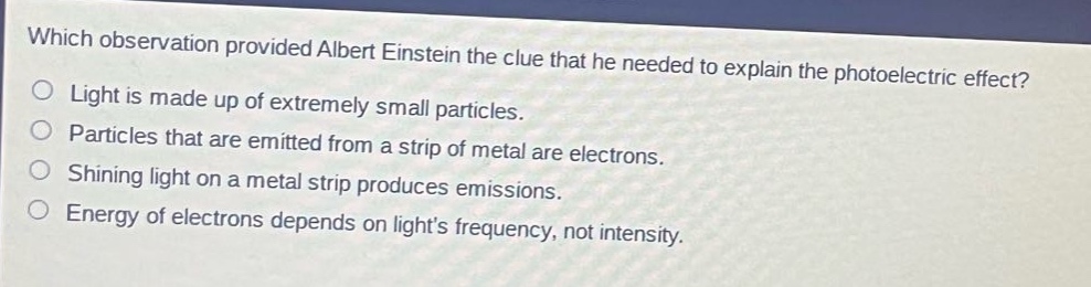 which observation provided albert einstein the clue that he needed to explain the photoelectric effect?\nlight is made up of extremely small particles.\nparticles that are emitted from a strip of metal are electrons.\nshining light on a metal strip produces emissions.\nenergy of electrons depends on lights frequency, not intensity.