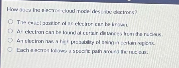 how does the electron - cloud model describe electrons?\nthe exact position of an electron can be known.\nan electron can be found at certain distances from the nucleus.\nan electron has a high probability of being in certain regions.\neach electron follows a specific path around the nucleus.