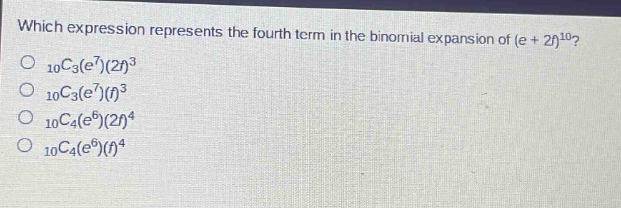which expression represents the fourth term in the binomial expansion of (e + 2f)^10?\n10c3(e^7)(2f)^3\n10c3(e^7)(f)^3\n10c4(e^6)(2f)^4\n10c4(e^6)(f)^4