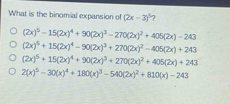 what is the binomial expansion of (2x - 3)^5?\n(2x)^5 - 15(2x)^4 + 90(2x)^3 - 270(2x)^2 + 405(2x) - 243\n(2x)^5 + 15(2x)^4 - 90(2x)^3 + 270(2x)^2 - 405(2x) + 243\n(2x)^5 + 15(2x)^4 + 90(2x)^3 + 270(2x)^2 + 405(2x) + 243\n2(x)^5 - 30(x)^4 + 180(x)^3 - 540(2x)^2 + 810(x) - 243