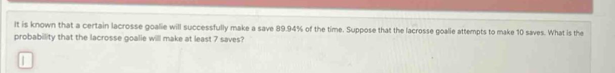 it is known that a certain lacrosse goalie will successfully make a save 89.94% of the time. suppose that the lacrosse goalie attempts to make 10 saves. what is the probability that the lacrosse goalie will make at least 7 saves?