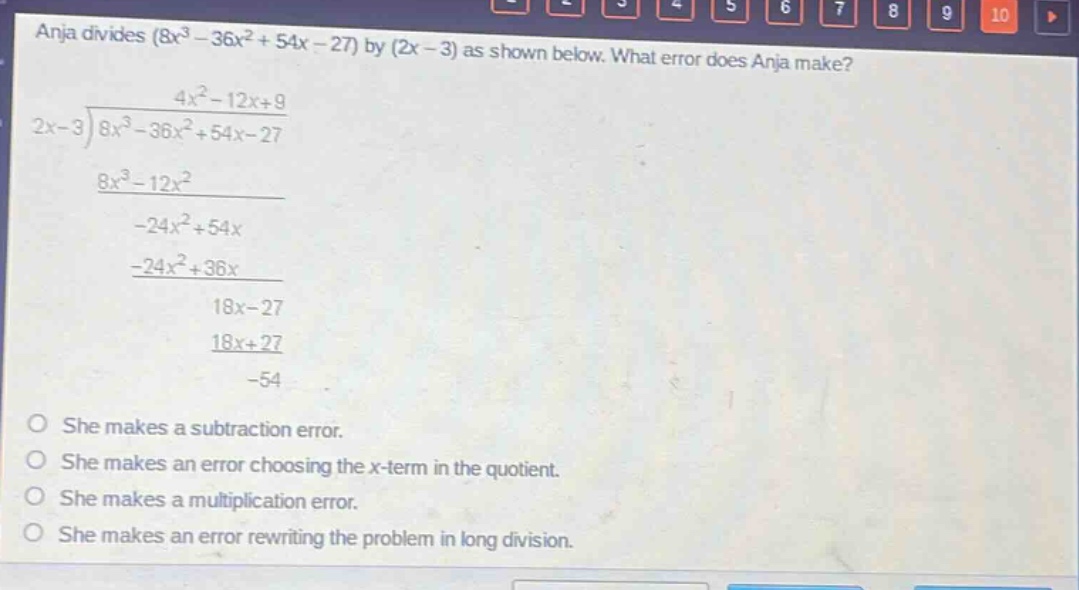 anja divides (8x³ - 36x² + 54x - 27) by (2x - 3) as shown below. what error does anja make? 4x² - 12x + 9 2x - 3 ) 8x³ - 36x² + 54x - 27 8x³ - 12x² -24x² + 54x -24x² + 36x 18x - 27 18x + 27 -54 she makes a subtraction error. she makes an error choosing the x - term in the quotient. she makes a multiplication error. she makes an error rewriting the problem in long division.