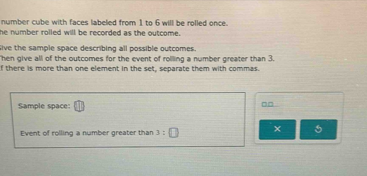 a number cube with faces labeled from 1 to 6 will be rolled once. the number rolled will be recorded as the outcome. give the sample - space describing all possible outcomes. then give all of the outcomes for the event of rolling a number greater than 3. if there is more than one element in the set, separate them with commas. sample space: event of rolling a number greater than 3 :