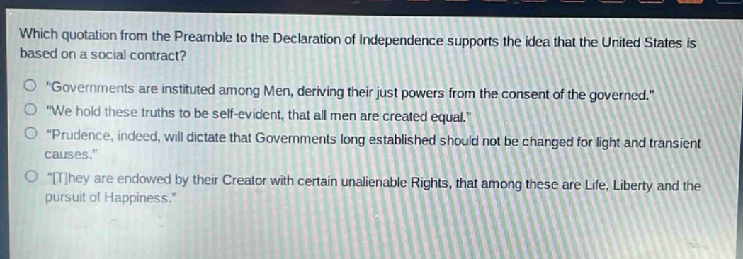 which quotation from the preamble to the declaration of independence supports the idea that the united states is based on a social contract?\n“governments are instituted among men, deriving their just powers from the consent of the governed.”\n“we hold these truths to be self - evident, that all men are created equal.”\n“prudence, indeed, will dictate that governments long established should not be changed for light and transient causes.”\n“they are endowed by their creator with certain unalienable rights, that among these are life, liberty and the pursuit of happiness.”